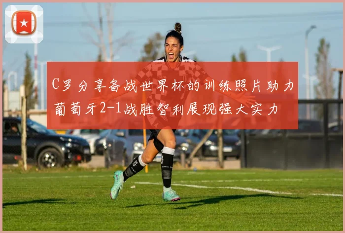C罗分享备战世界杯的训练照片助力葡萄牙2-1战胜智利展现强大实力