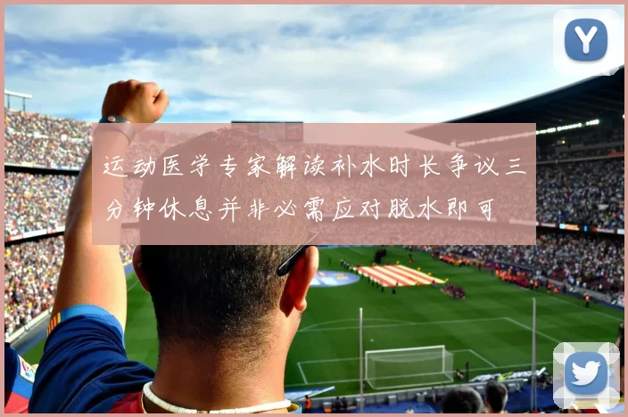 运动医学专家解读补水时长争议三分钟休息并非必需应对脱水即可