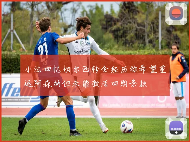 小法回忆切尔西转会经历称希望重返阿森纳但未能激活回购条款