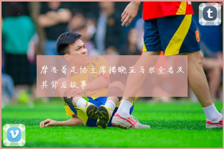 摩洛哥足协主席揭晓亚马尔全名及其背后故事