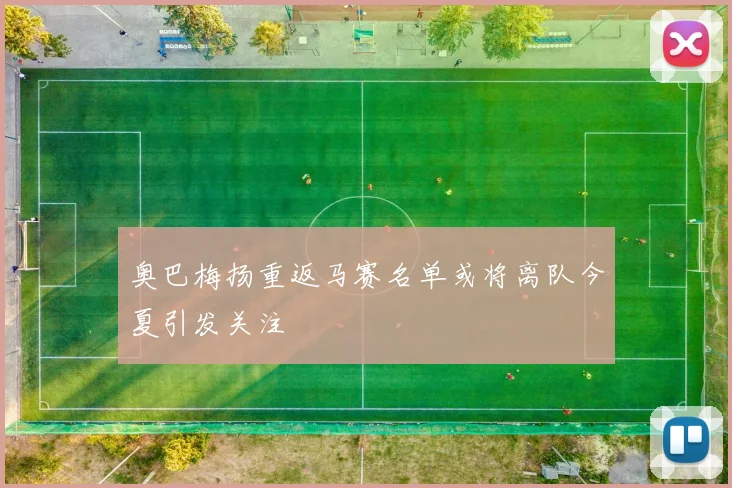 奥巴梅扬重返马赛名单或将离队今夏引发关注
