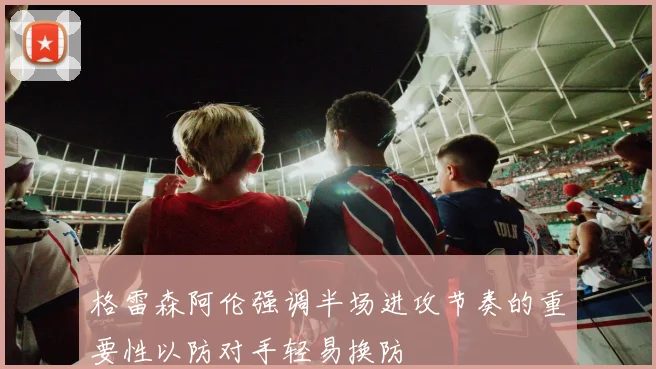 格雷森阿伦强调半场进攻节奏的重要性以防对手轻易换防