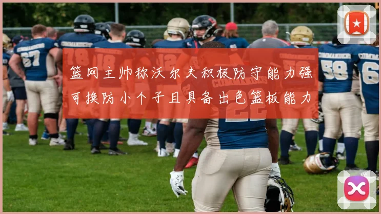篮网主帅称沃尔夫积极防守能力强可换防小个子且具备出色篮板能力