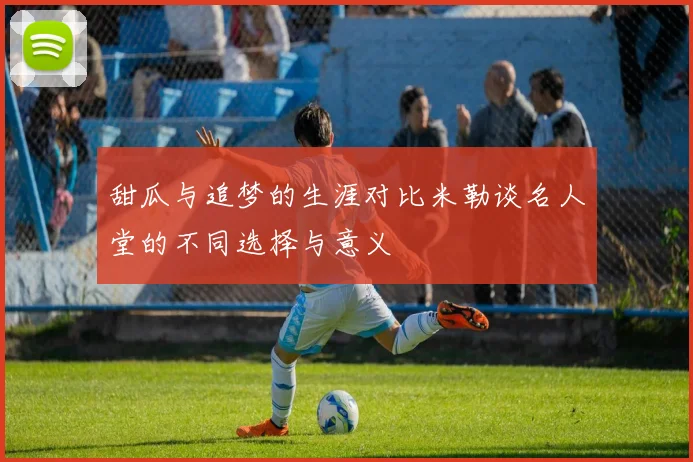 甜瓜与追梦的生涯对比米勒谈名人堂的不同选择与意义