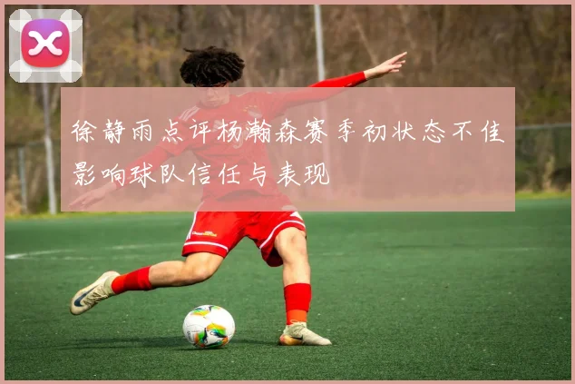 徐静雨点评杨瀚森赛季初状态不佳影响球队信任与表现