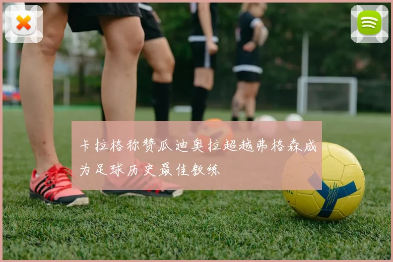 卡拉格称赞瓜迪奥拉超越弗格森成为足球历史最佳教练