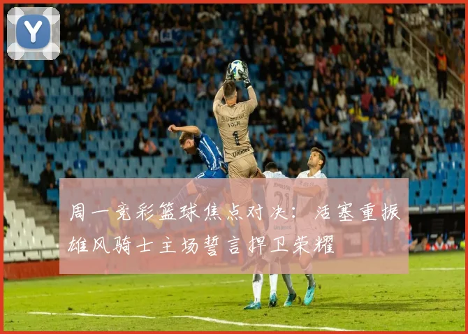 周一竞彩篮球焦点对决：活塞重振雄风骑士主场誓言捍卫荣耀