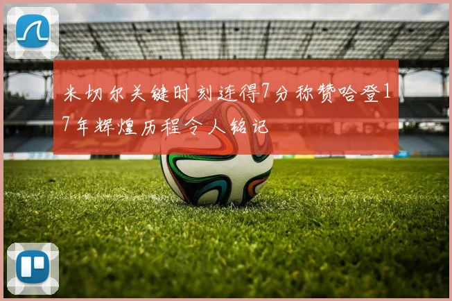 米切尔关键时刻连得7分称赞哈登17年辉煌历程令人铭记
