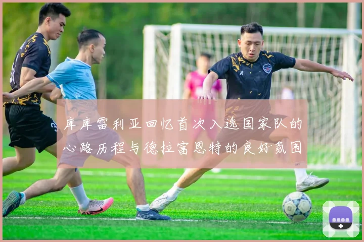 库库雷利亚回忆首次入选国家队的心路历程与德拉富恩特的良好氛围
