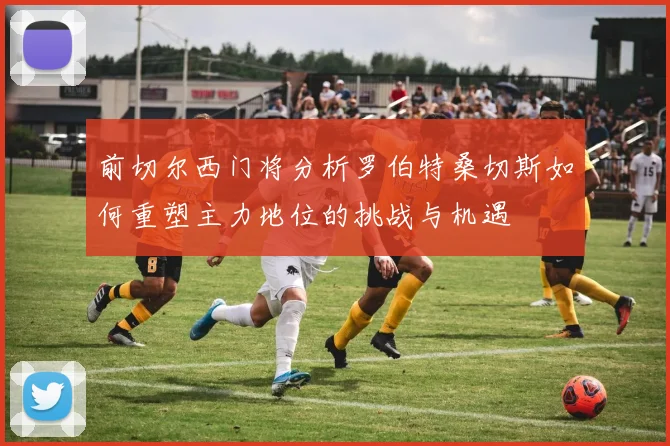 前切尔西门将分析罗伯特桑切斯如何重塑主力地位的挑战与机遇
