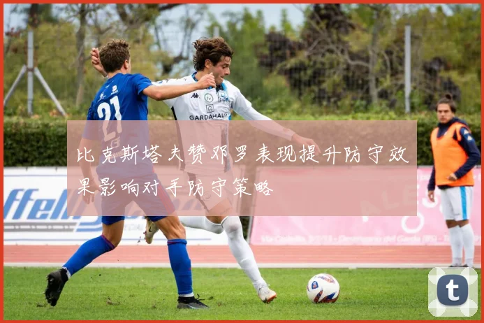 比克斯塔夫赞邓罗表现提升防守效果影响对手防守策略