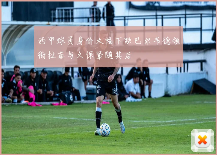 西甲球员身价大幅下跌巴尔韦德领衔拉菲与久保紧随其后