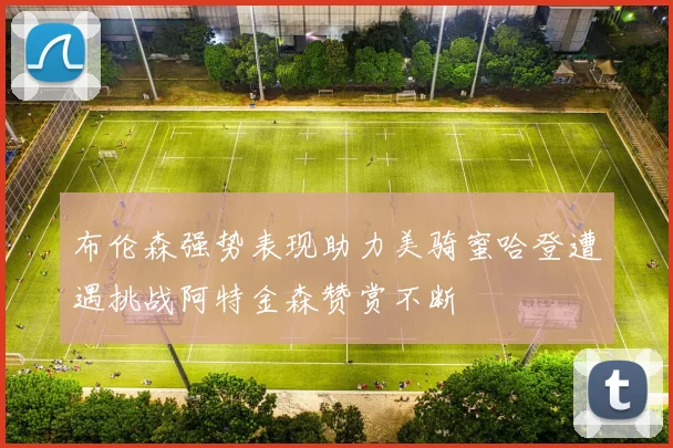 布伦森强势表现助力美骑蜜哈登遭遇挑战阿特金森赞赏不断