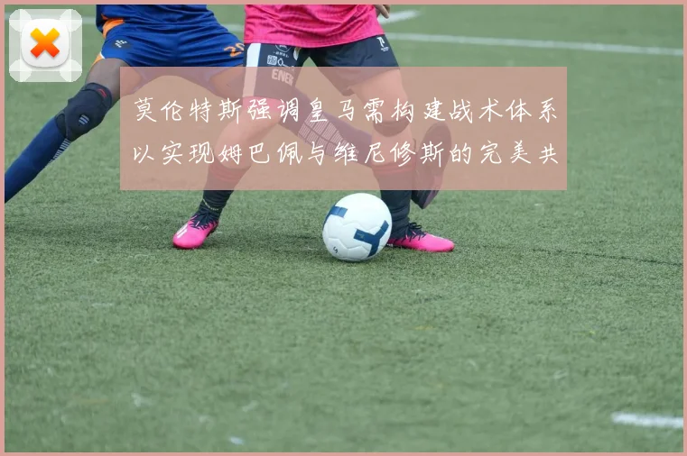 莫伦特斯强调皇马需构建战术体系以实现姆巴佩与维尼修斯的完美共存