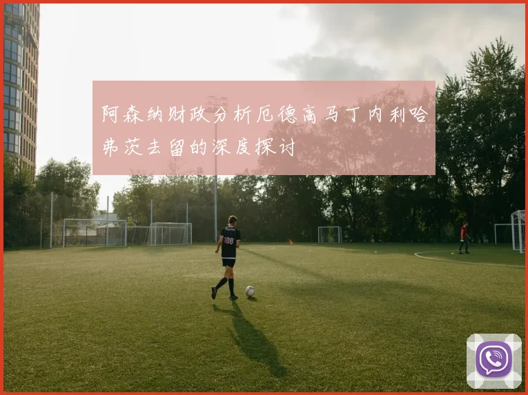 阿森纳财政分析厄德高马丁内利哈弗茨去留的深度探讨