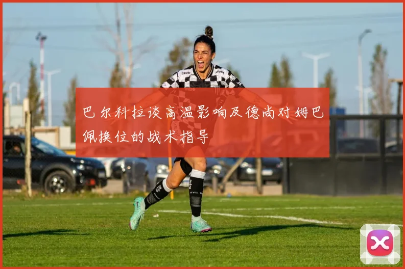 巴尔科拉谈高温影响及德尚对姆巴佩换位的战术指导