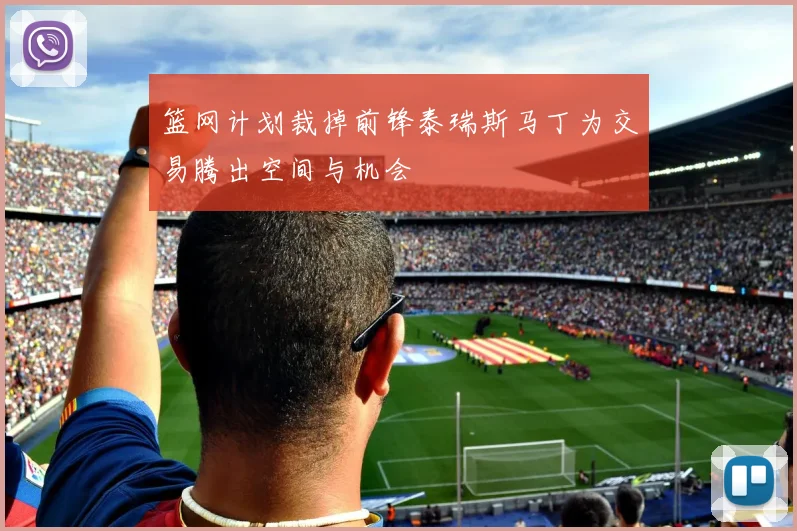 篮网计划裁掉前锋泰瑞斯马丁为交易腾出空间与机会