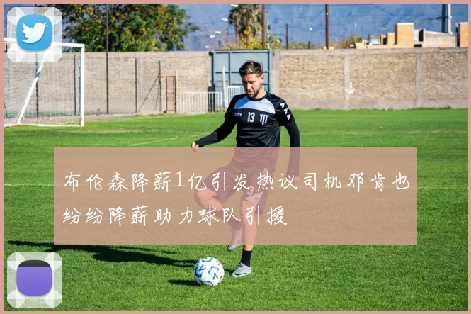 布伦森降薪1亿引发热议司机邓肯也纷纷降薪助力球队引援
