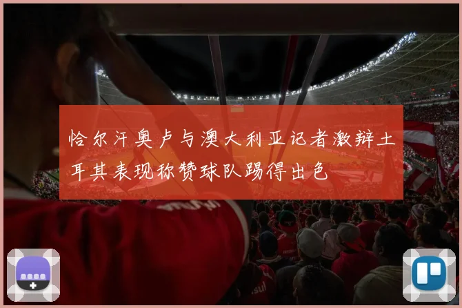 恰尔汗奥卢与澳大利亚记者激辩土耳其表现称赞球队踢得出色