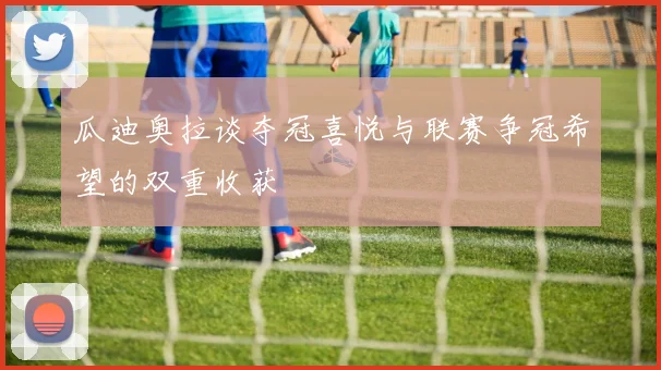 瓜迪奥拉谈夺冠喜悦与联赛争冠希望的双重收获