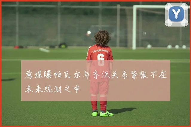 意媒曝帕瓦尔与齐沃关系紧张不在未来规划之中