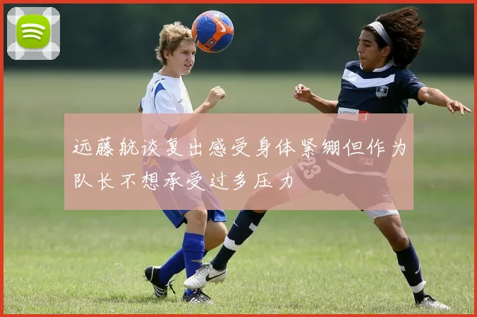 远藤航谈复出感受身体紧绷但作为队长不想承受过多压力