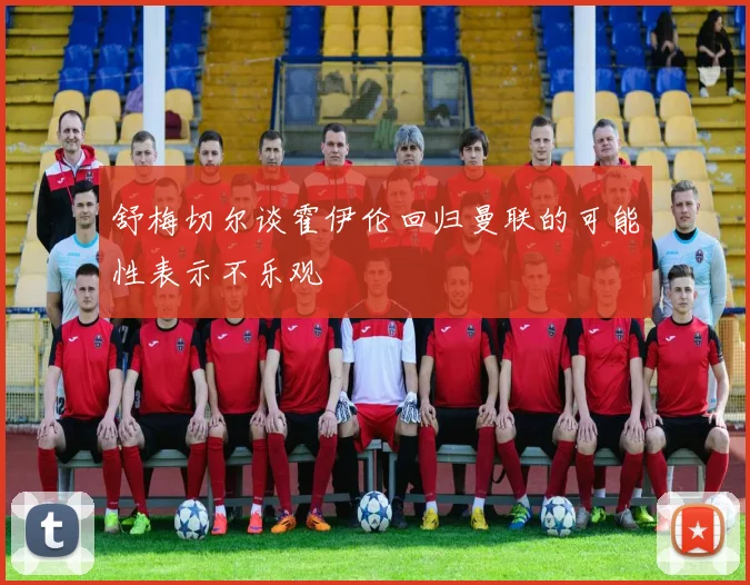 舒梅切尔谈霍伊伦回归曼联的可能性表示不乐观